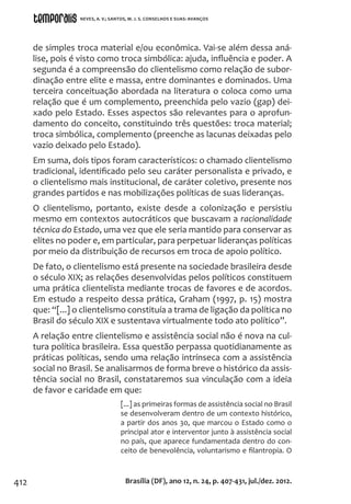 412
de simples troca material e/ou econômica. Vai-se além dessa aná-
lise, pois é visto como troca simbólica: ajuda, influência e poder. A
segunda é a compreensão do clientelismo como relação de subor-
dinação entre elite e massa, entre dominantes e dominados. Uma
terceira conceituação abordada na literatura o coloca como uma
relação que é um complemento, preenchida pelo vazio (gap) dei-
xado pelo Estado. Esses aspectos são relevantes para o aprofun-
damento do conceito, constituindo três questões: troca material;
troca simbólica, complemento (preenche as lacunas deixadas pelo
vazio deixado pelo Estado).
Em suma, dois tipos foram característicos: o chamado clientelismo
tradicional, identificado pelo seu caráter personalista e privado, e
o clientelismo mais institucional, de caráter coletivo, presente nos
grandes partidos e nas mobilizações políticas de suas lideranças.
O clientelismo, portanto, existe desde a colonização e persistiu
mesmo em contextos autocráticos que buscavam a racionalidade
técnica do Estado, uma vez que ele seria mantido para conservar as
elites no poder e, em particular, para perpetuar lideranças políticas
por meio da distribuição de recursos em troca de apoio político.
De fato, o clientelismo está presente na sociedade brasileira desde
o século XIX; as relações desenvolvidas pelos políticos constituem
uma prática clientelista mediante trocas de favores e de acordos.
Em estudo a respeito dessa prática, Graham (1997, p. 15) mostra
que: “[...] o clientelismo constituía a trama de ligação da política no
Brasil do século XIX e sustentava virtualmente todo ato político”.
A relação entre clientelismo e assistência social não é nova na cul-
tura política brasileira. Essa questão perpassa quotidianamente as
práticas políticas, sendo uma relação intrínseca com a assistência
social no Brasil. Se analisarmos de forma breve o histórico da assis-
tência social no Brasil, constataremos sua vinculação com a ideia
de favor e caridade em que:
[...] as primeiras formas de assistência social no Brasil
se desenvolveram dentro de um contexto histórico,
a partir dos anos 30, que marcou o Estado como o
principal ator e interventor junto à assistência social
no país, que aparece fundamentada dentro do con-
ceito de benevolência, voluntarismo e filantropia. O
Brasília (DF), ano 12, n. 24, p. 407-431, jul./dez. 2012.
NEVES, A. V.; SANTOS, M. J. S. CONSELHOS E SUAS: AVANÇOS
 