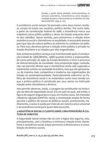413
Estado, a partir deste período, institucionalizou os
serviços voluntários, travestindo-os como doação e
caridade ao povo, mascarando-se os direitos de cida-
dania (NEVES, 1994, p. 20).
A assistência social sempre foi pensada como área menor, residu-
al, campo da tutela aos usuários, política Ad-Hoc. Por outro lado,
a partir da constituição federal de 1988, a Assistência marca sua
trajetória como política pública e dever do Estado enquanto direi-
to dos cidadãos. Nesse sentido, para pensarmos a relação entre
assistência social e clientelismo na atualidade, é necessário atentar
para que tipo de cultura política se enfrenta no cotidiano da políti-
ca. Para isso, devemos pensar a relação entre público e privado no
Estado Brasileiro e as relações por eles engendradas.
Este ambiente político começa a ser transformado após a Constitui-
ção-Cidadã de 1988 (BRASIL, 1988) quando institui a impessoalida-
de como princípio de ação do Estado Brasileiro e inicia o processo
de democratização da sociedade. Esta proposição legal, contudo,
não nos permite afirmar que o clientelismo tenha sido superado e
totalmente extinto na sociedade brasileira, mas que ele apresenta-
-se de maneira mais competitiva e moderna nas organizações do
Estado na contemporaneidade. Particularmente sobrevive na Po-
lítica de Assistência social e se materializa numa nova tensão em
que a prática política é constituída por seus atores na imbricada
relação entre clientelismo e direitos.
Isto permite observar, ainda, a coragem da constituinte na institui-
ção da ideia de seguridade social. Em um país no qual, até então, a
figura do seguro resguardava o que, em muitos casos, foi chamado
cidadania regulada (SANTOS, 1979), a constituição amplia de forma
peculiar o público de acesso às políticas sociais, promovendo, ine-
ditamente, o aceso à saúde por meio de um sistema único universal
e da assistência social para quem dela necessite.
3 ASSISTÊNCIA SOCIAL E CLIENTELISMO: UMA PERVERSÃO À CUL-
TURA DE DIREITOS
A Seguridade Social rompe não só com a lógica dos seguros, mas,
principalmente, com a histórica e intrínseca relação entre cliente-
lismo e assistência social, traços perversos à democracia e à conso-
lidação de direitos sociais.
Brasília (DF), ano 12, n. 24, p. 407-431, jul./dez. 2012.
NEVES, A. V.; SANTOS, M. J. S. CONSELHOS E SUAS: AVANÇOS
 