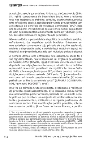 414
A assistência social garantida no Artigo 203 da Constituição (BRA-
SIL, 1988), componente da Seguridade Social, tem o evidente
foco nos incapazes ao trabalho, contudo, discretamente, produz
uma inflexão no público atendido pela via não previdenciária com
a instituição do Benefício de Prestação Continuada (BPC)3
, hoje
um dos maiores investimentos de assistência social, cujos dados
de julho de 2011 apontam um montante acima de 13 bilhões (BRA-
SIL, 2011a) investidos em pagamentos de benefícios.
Não resta dúvida a potencialidade da política de assistência social no
enfrentamento das iniquidades sociais brasileiras. Entretanto, em
uma sociedade conservadora cujo primado do trabalho assalariado
suplanta o da proteção social, a previsão legal institui um espaço ins-
titucional a ser preenchido, mas não sem muita luta política e disputa.
A primeira destas lutas enfrentada pela assistência social foi a
sua regulamentação, hoje realizada na Lei Orgânica de Assistên-
cia Social (LOAS)4
(BRASIL, 1993). Efetivada somente cinco anos
depois da promulgação constitucional, o primeiro texto da lei foi
reprovado5
pelo então presidente da república Fernando Collor
de Mello sob a alegação de que o BPC, embora previsto na Cons-
tituição, se mantido no texto da LOAS, seria: “[...] abono familiar,
com características de complemento de renda familiar, [é] incom-
patível com os fins da assistência social” (CÂMARA DOS DEPUTA-
DOS, 1990 apud BOSCHETTI, 2006).
Isso fez do primeiro texto letra morta, protelando a realização
do previsto constitucionalmente. Esta discussão tomou forma
mais democrática posteriormente, balizada em um amplo deba-
te político que envolveu um conjunto de intelectuais, represen-
tantes governamentais, militantes e categoria profissional de
assistentes sociais. Essa mobilização política permitiu, sob ou-
tro momento político, já no Governo Itamar Franco, a política
3
“Art. 203. A assistência social será prestada a quem dela necessitar, indepen-
dentemente de contribuição à seguridade social, e tem por objetivos: [...] V - a
garantia de um salário mínimo de benefício mensal à pessoa portadora de defi-
ciência e ao idoso que comprovem não possuir meios de prover à própria manu-
tenção ou de tê-la provida por sua família, conforme dispuser a lei (BRASIL, 1988).
4
Neves (1994) mostra, na sua dissertação de mestrado, as dificuldades da apro-
vação da LOAS no contexto do governo Collor nos anos 90.
5
Neves (1994) mostra, na sua dissertação de Mestrado, as dificuldades da apro-
vação da LOAS no contexto do governo Collor nos anos 90.
Brasília (DF), ano 12, n. 24, p. 407-431, jul./dez. 2012.
NEVES, A. V.; SANTOS, M. J. S. CONSELHOS E SUAS: AVANÇOS
 