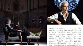 MARCEL WANDERS is shaping the
design industry and advocating for
a more romantic and humanistic
design thinking. Respecting the
past and the diversity of
cultures, Marcel Wanders develops
a contemporary language that is
personal yet a catalyst for the
post-post-modernist era we call
the “Contemporary Renaissance of
 