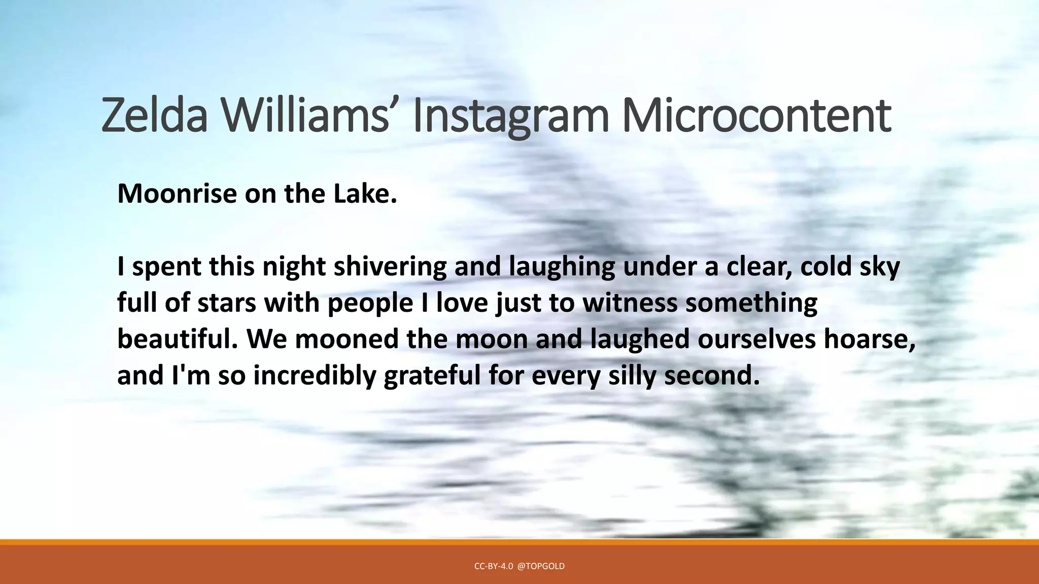 Zelda Williams’ Instagram Microcontent
CC-BY-4.0 @TOPGOLD
Moonrise on the Lake.
I spent this night shivering and laughing under a clear, cold sky
full of stars with people I love just to witness something
beautiful. We mooned the moon and laughed ourselves hoarse,
and I'm so incredibly grateful for every silly second.
 