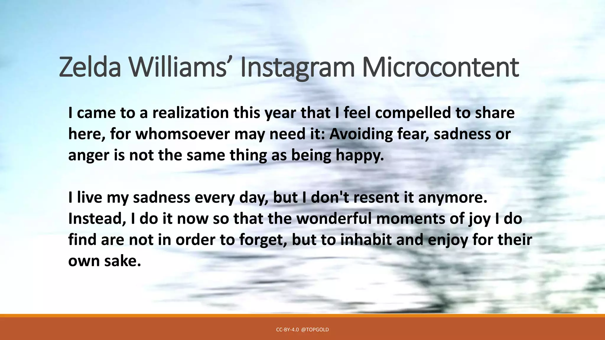 Zelda Williams’ Instagram Microcontent
CC-BY-4.0 @TOPGOLD
I came to a realization this year that I feel compelled to share
here, for whomsoever may need it: Avoiding fear, sadness or
anger is not the same thing as being happy.
I live my sadness every day, but I don't resent it anymore.
Instead, I do it now so that the wonderful moments of joy I do
find are not in order to forget, but to inhabit and enjoy for their
own sake.
 