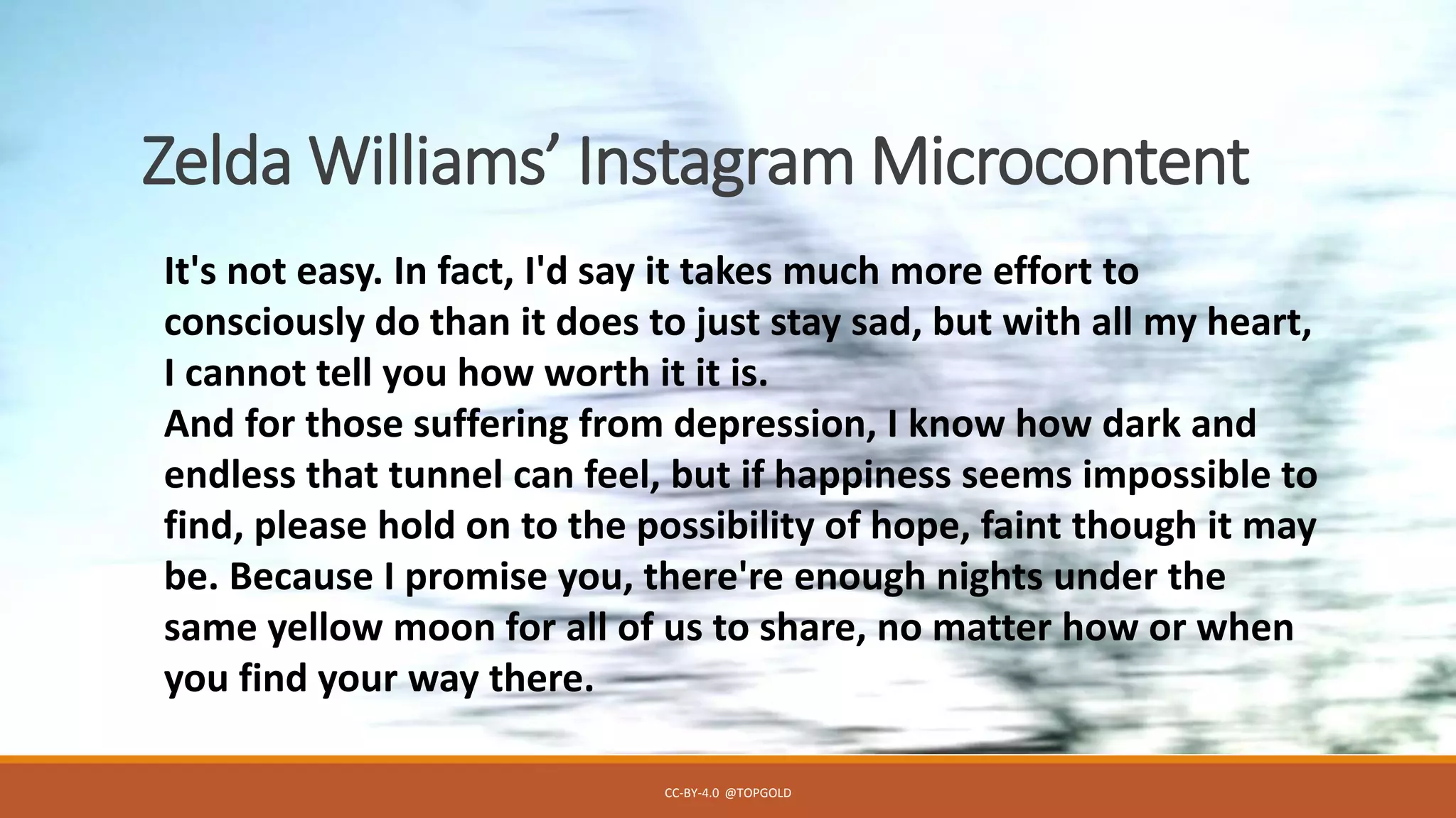 Zelda Williams’ Instagram Microcontent
CC-BY-4.0 @TOPGOLD
It's not easy. In fact, I'd say it takes much more effort to
consciously do than it does to just stay sad, but with all my heart,
I cannot tell you how worth it it is.
And for those suffering from depression, I know how dark and
endless that tunnel can feel, but if happiness seems impossible to
find, please hold on to the possibility of hope, faint though it may
be. Because I promise you, there're enough nights under the
same yellow moon for all of us to share, no matter how or when
you find your way there.
 