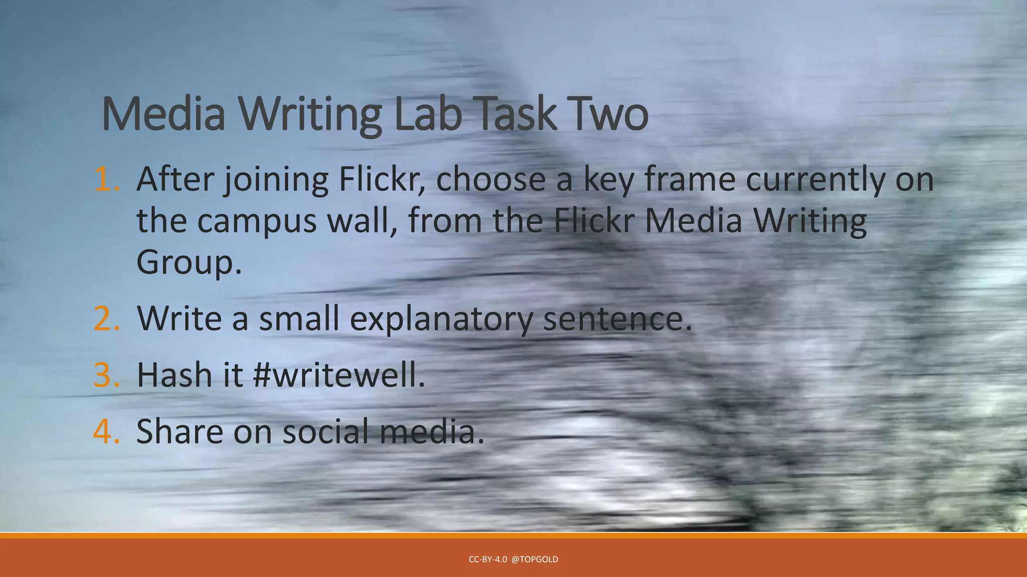 Media Writing Lab Task Two
1. After joining Flickr, choose a key frame currently on
the campus wall, from the Flickr Media Writing
Group.
2. Write a small explanatory sentence.
3. Hash it #writewell.
4. Share on social media.
CC-BY-4.0 @TOPGOLD
 