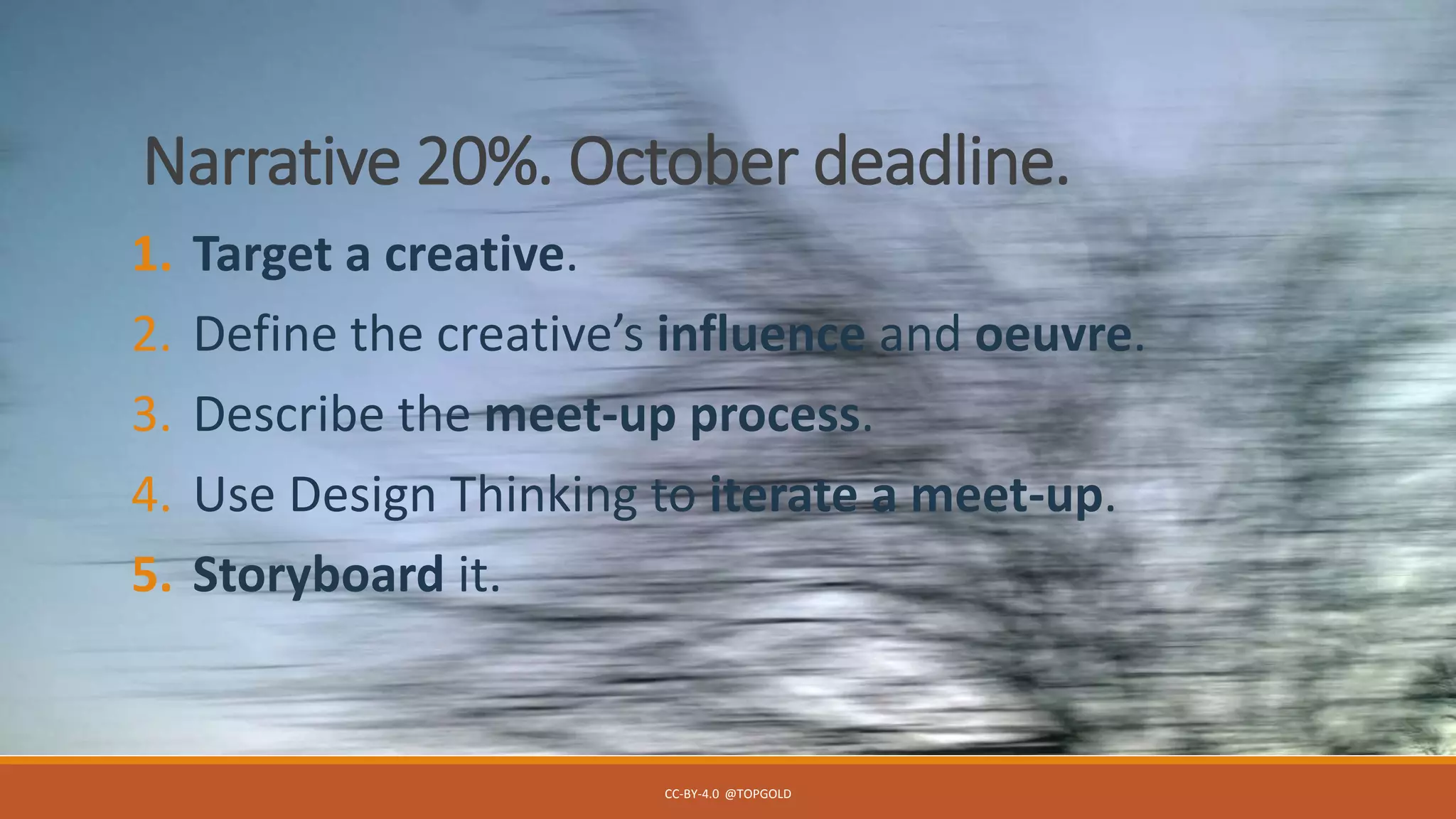 Narrative 20%. October deadline.
1. Target a creative.
2. Define the creative’s influence and oeuvre.
3. Describe the meet-up process.
4. Use Design Thinking to iterate a meet-up.
5. Storyboard it.
CC-BY-4.0 @TOPGOLD
 
