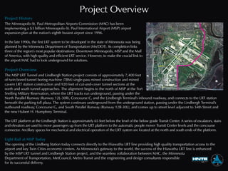 Project Overview
Project History
Project Overview
Light Rail at MSP Today
The Minneapolis-St. Paul Metropolitan Airports Commission (MAC) has been
implementing a $3 billion Minneapolis-St. Paul International Airport (MSP) airport
expansion plan at the nation's eighth busiest airport since 1996.
In the late 1990s, the first LRT system to be developed in the state of Minnesota was being
planned by the Minnesota Department of Transportation (Mn/DOT). Its completion links
three of the region’s most popular destinations: Downtown Minneapolis, MSP and the Mall
of America, with high-quality and efficient LRT service. However, to make the crucial link to
the airport MAC had to look underground for solutions.
The MSP LRT Tunnel and Lindbergh Station project consists of approximately 7,400 feet
of twin bored tunnel boring machine (TBM) single-pass mined construction and mined
cavern LRT station construction and 920 feet of cut-and-cover tunnel sections at the
north and south tunnel approaches. The alignment begins to the north of MSP at the Fort
Snelling Military Reservation, where the LRT tracks run underground, passing under the
North Parallel Runway (Runway 12L-30R), Concourse C, and the Lindbergh Terminal's inbound roadway, and connects to the LRT station
beneath the parking toll plaza. The system continues underground from the underground station, passing under the Lindbergh Terminal's
outbound roadway, Concourse G, and South Parallel Runway (Runway 12R-30L), and comes up to street level adjacent to 34th Street and
the new Hubert H. Humphrey Terminal.
The LRT platform at the Lindbergh Station is approximately 65 feet below the level of the below grade Transit Center. A series of escalators, stairs
and elevators are used to move passengers up from the LRT platform to the automatic people mover Transit Center levels and the concourse
connector. Ancillary spaces for mechanical and electrical operation of the LRT system are located at the north and south ends of the platform.
The opening of the Lindberg Station today connects directly to the Hiawatha LRT line providing high quality transportation access to the
airport and key Twin Cities economic centers. As Minnesota's gateway to the world, the success of the Hiawatha LRT line is enhanced
by the MSP LRT tunnel and Lindbergh Station project, and the seamless collaboration between MAC, the Minnesota
Department of Transportation, MetCouncil, Metro Transit and the engineering and design consultants responsible
for its successful delivery.
 