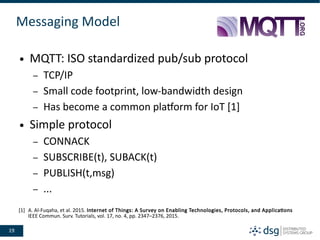 19
Messaging Model
● MQTT: ISO standardized pub/sub protocol
– TCP/IP
– Small code footprint, low-bandwidth design
– Has become a common platform for IoT [1]
● Simple protocol
– CONNACK
– SUBSCRIBE(t), SUBACK(t)
– PUBLISH(t,msg)
– ...
[1] A. Al-Fuqaha, et al. 2015. Internet of Things: A Survey on Enabling Technologies, Protocols, and Applications
IEEE Commun. Surv. Tutorials, vol. 17, no. 4, pp. 2347–2376, 2015.
 