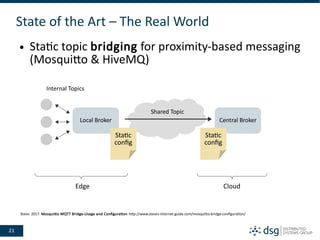 21
State of the Art – The Real World
● Static topic bridging for proximity-based messaging
(Mosquitto & HiveMQ)
Local Broker Central Broker
Shared Topic
Internal Topics
Static
config
Static
config
Edge Cloud
Steve. 2017. Mosquitto MQTT Bridge-Usage and Configuration http://www.steves-internet-guide.com/mosquitto-bridge-configuration/
 