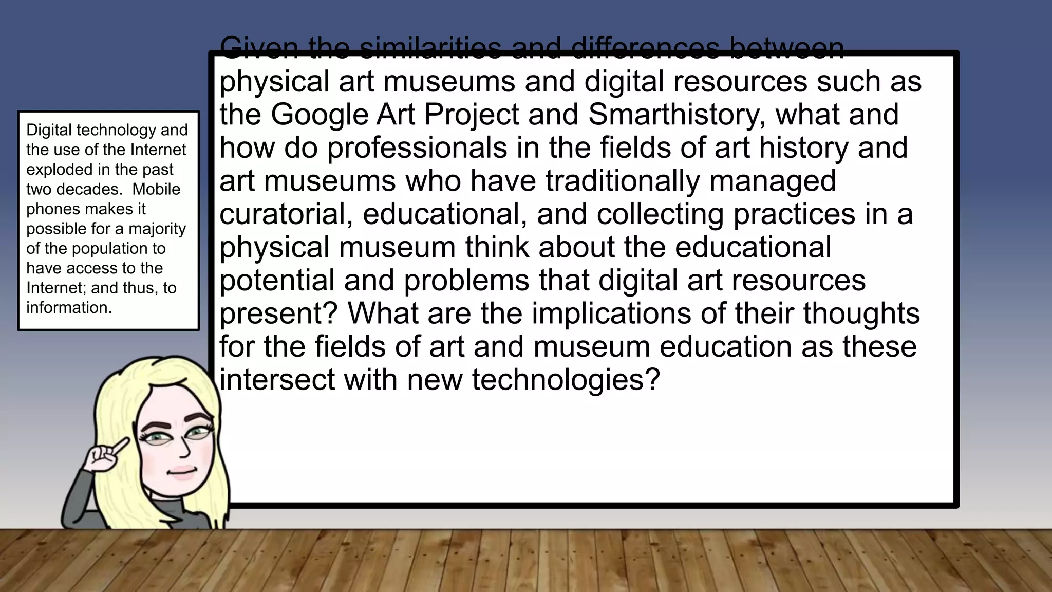 Given the similarities and differences between
physical art museums and digital resources such as
the Google Art Project and Smarthistory, what and
how do professionals in the fields of art history and
art museums who have traditionally managed
curatorial, educational, and collecting practices in a
physical museum think about the educational
potential and problems that digital art resources
present? What are the implications of their thoughts
for the fields of art and museum education as these
intersect with new technologies?
Digital technology and
the use of the Internet
exploded in the past
two decades. Mobile
phones makes it
possible for a majority
of the population to
have access to the
Internet; and thus, to
information.
 