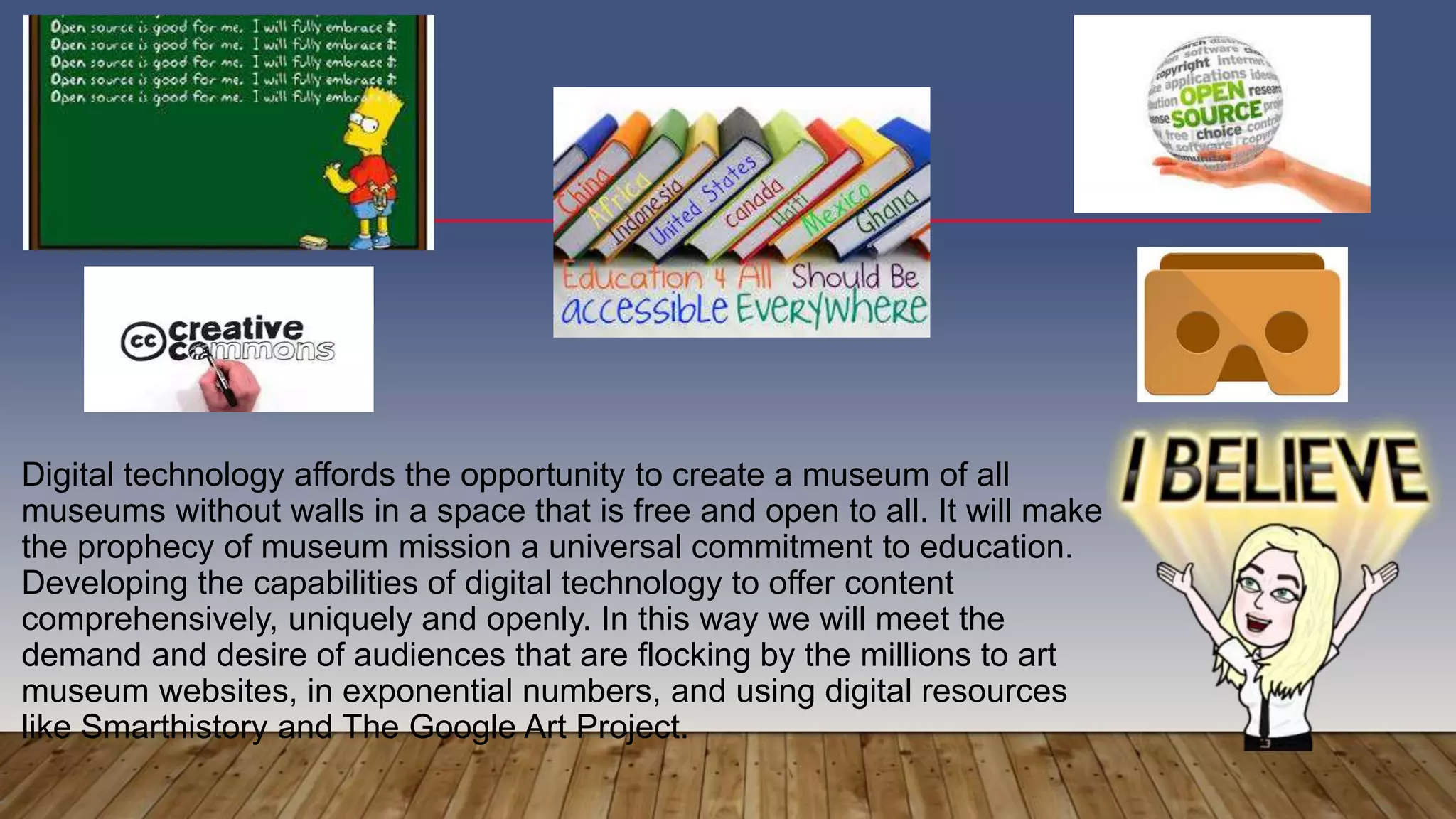 Digital technology affords the opportunity to create a museum of all
museums without walls in a space that is free and open to all. It will make
the prophecy of museum mission a universal commitment to education.
Developing the capabilities of digital technology to offer content
comprehensively, uniquely and openly. In this way we will meet the
demand and desire of audiences that are flocking by the millions to art
museum websites, in exponential numbers, and using digital resources
like Smarthistory and The Google Art Project.
 