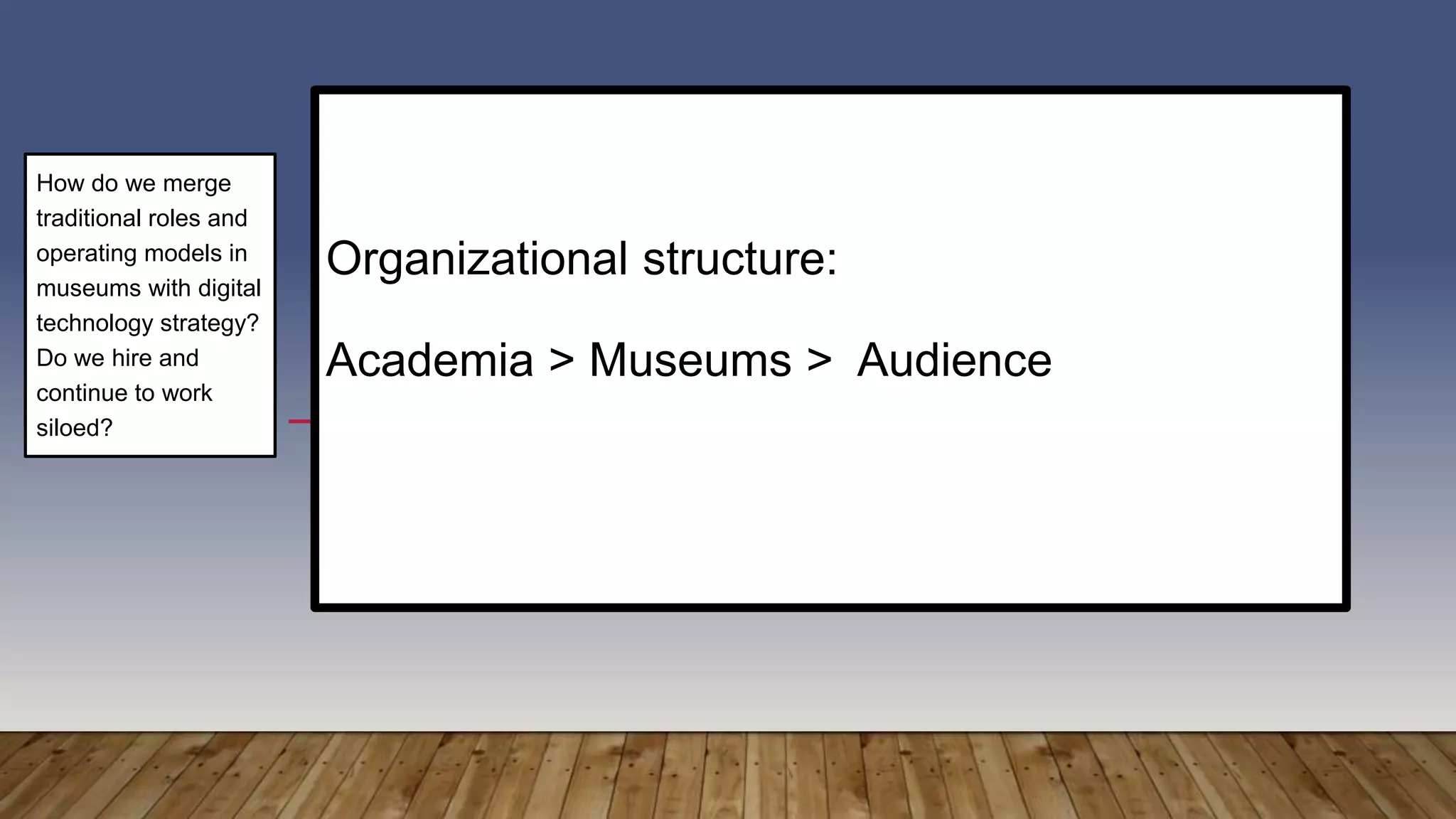 Organizational structure:
Academia > Museums > Audience
How do we merge
traditional roles and
operating models in
museums with digital
technology strategy?
Do we hire and
continue to work
siloed?
 