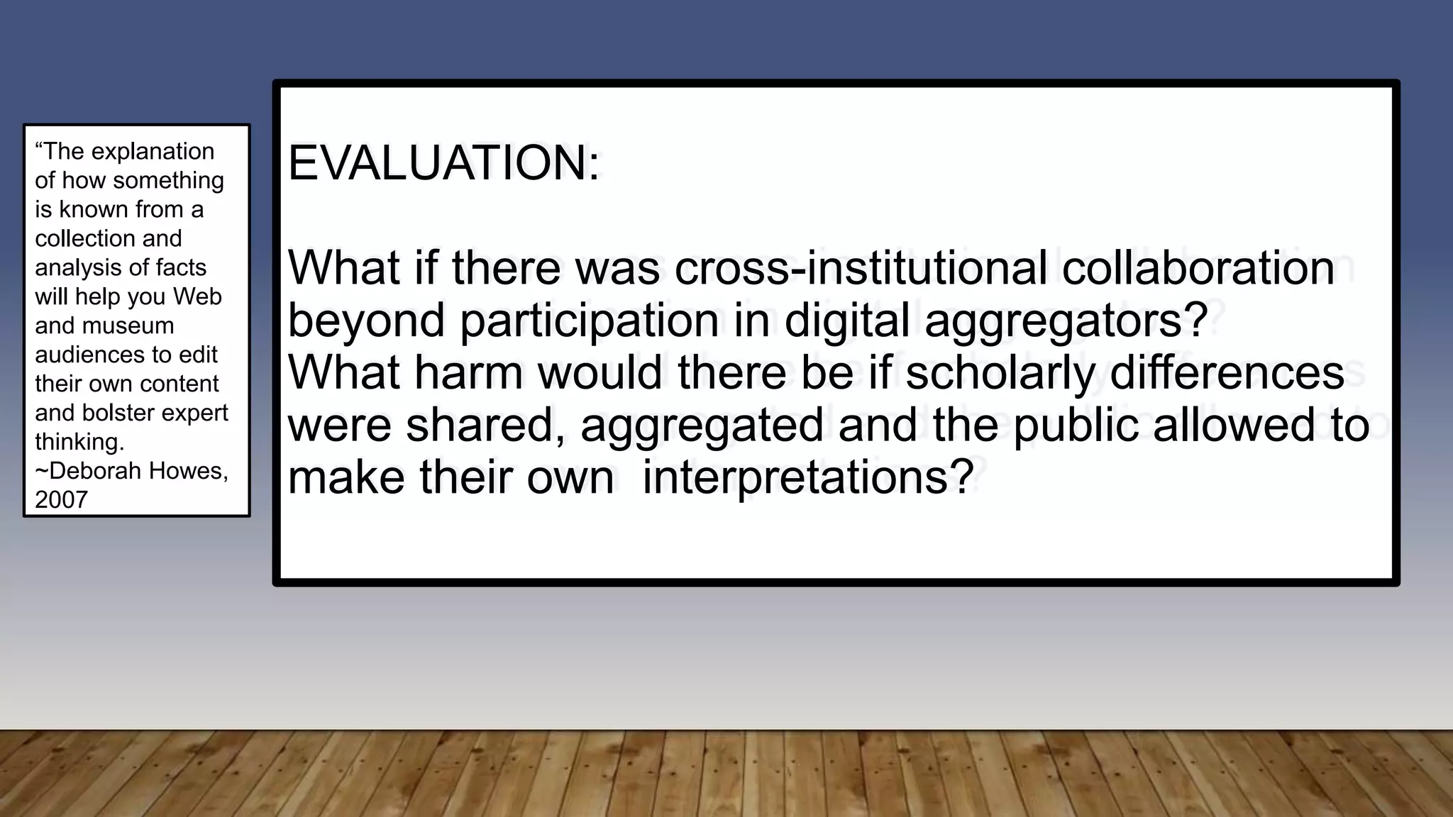 EVALUATION:
What if there was cross-institutional collaboration
beyond participation in digital aggregators?
What harm would there be if scholarly differences
were shared, aggregated and the public allowed to
make their own interpretations?
“The explanation
of how something
is known from a
collection and
analysis of facts
will help you Web
and museum
audiences to edit
their own content
and bolster expert
thinking.
~Deborah Howes,
2007
 