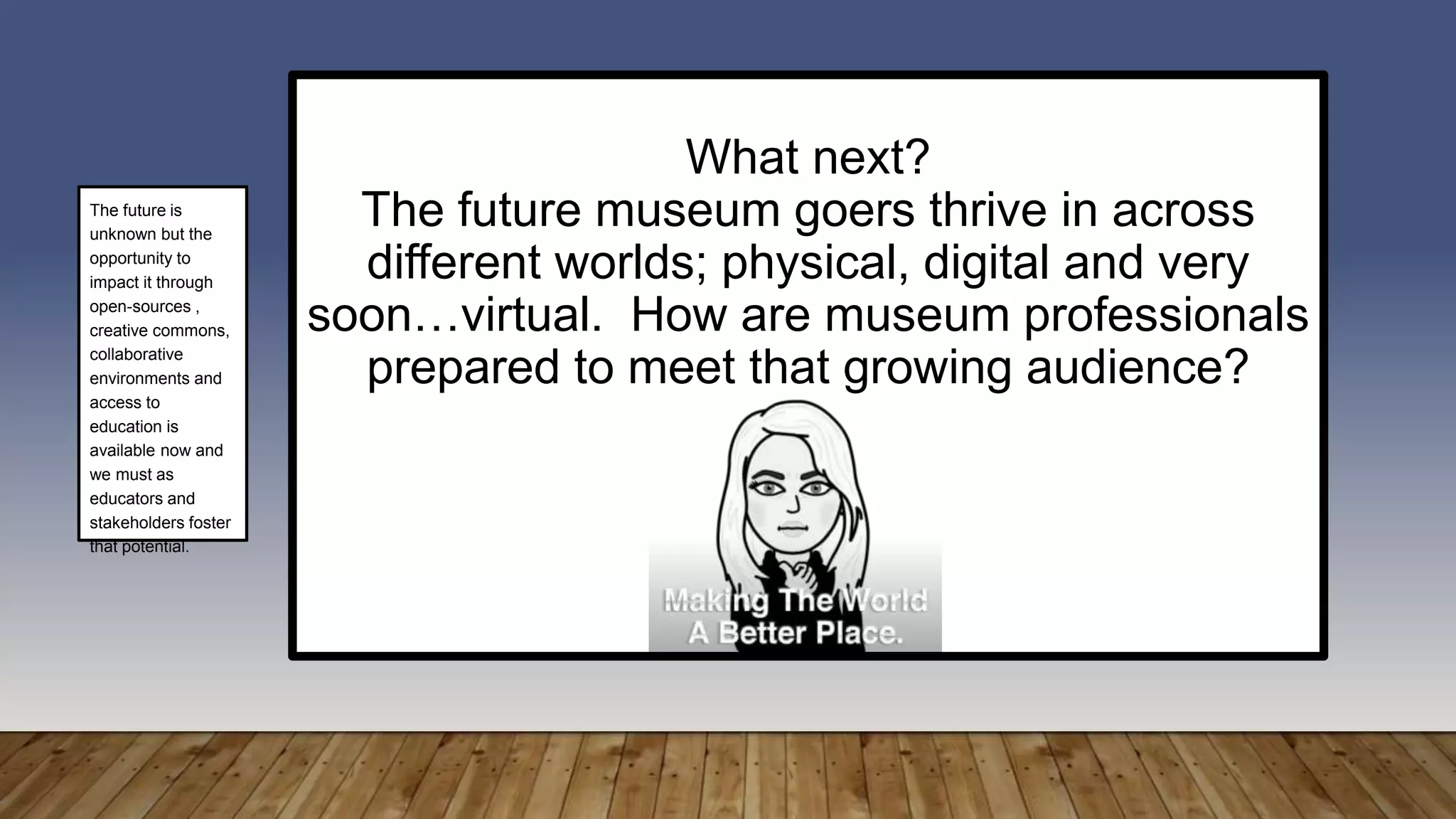 What next?
The future museum goers thrive in across
different worlds; physical, digital and very
soon…virtual. How are museum professionals
prepared to meet that growing audience?
The future is
unknown but the
opportunity to
impact it through
open-sources ,
creative commons,
collaborative
environments and
access to
education is
available now and
we must as
educators and
stakeholders foster
that potential.
 