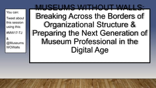 MUSEUMS WITHOUT WALLS:
Breaking Across the Borders of
Organizational Structure &
Preparing the Next Generation of
Museum Professional in the
Digital Age
You can:
Tweet about
this session
using this:
#MW17-TJ
&
@Museums
WOWalls
 