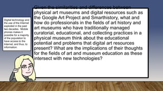 Given the similarities and differences between
physical art museums and digital resources such as
the Google Art Project and Smarthistory, what and
how do professionals in the fields of art history and
art museums who have traditionally managed
curatorial, educational, and collecting practices in a
physical museum think about the educational
potential and problems that digital art resources
present? What are the implications of their thoughts
for the fields of art and museum education as these
intersect with new technologies?
Digital technology and
the use of the Internet
exploded in the past
two decades. Mobile
phones makes it
possible for a majority
of the population to
have access to the
Internet; and thus, to
information.
 