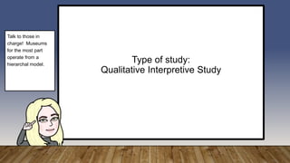 Type of study:
Qualitative Interpretive Study
Talk to those in
charge! Museums
for the most part
operate from a
hierarchal model.
 