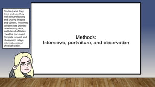 Methods:
Interviews, portraiture, and observation
Find out what they
think and how they
feel about releasing
and sharing images
and content. Informed
consent was granted
unanimously, thus,
institutional affiliation
could be discussed.
Portraits connect and
observation relays
information about
physical space.
 