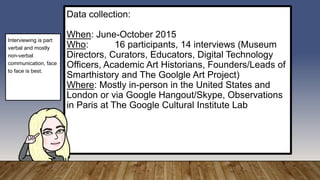 Data collection:
When: June-October 2015
Who: 16 participants, 14 interviews (Museum
Directors, Curators, Educators, Digital Technology
Officers, Academic Art Historians, Founders/Leads of
Smarthistory and The Goolgle Art Project)
Where: Mostly in-person in the United States and
London or via Google Hangout/Skype, Observations
in Paris at The Google Cultural Institute Lab
Interviewing is part
verbal and mostly
non-verbal
communication, face
to face is best.
 