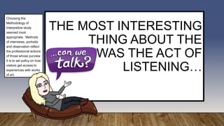 THE MOST INTERESTING
THING ABOUT THE
STUDY, WAS THE ACT OF
LISTENING…
Choosing the
Methodology of
Interpretive study
seemed most
appropriate. Methods
of interviews, portraits
and observation reflect
the professional actions
of those whose purview
it is to set policy on how
visitors get access to
experiences with works
of art.
 