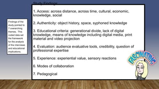 Study Findings:
1. Access: across distance, across time, cultural, economic,
knowledge, social
2. Authenticity: object history, space, syphoned knowledge
3. Educational criteria: generational divide, lack of digital
knowledge, means of knowledge including digital media, print
material and video projection
4. Evaluation: audience evaluative tools, credibility, question of
professional expertise
5. Experience: experiential value, sensory reactions
6. Modes of collaboration
7. Pedagogical
Findings of the
study pointed to
7 overarching
themes. This
coded data set
the framework
for the analysis
of the interviews
and educational
implications.
 