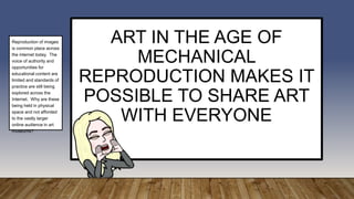 ART IN THE AGE OF
MECHANICAL
REPRODUCTION MAKES IT
POSSIBLE TO SHARE ART
WITH EVERYONE
Reproduction of images
is common place across
the internet today. The
voice of authority and
opportunities for
educational content are
limited and standards of
practice are still being
explored across the
Internet. Why are these
being held in physical
space and not afforded
to the vastly larger
online audience in art
museums?
 