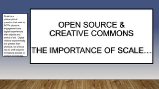 OPEN SOURCE &
CREATIVE COMMONS
THE IMPORTANCE OF SCALE…
Scale is a
philosophical
question that refer to
BOTH physical
engagement and
digital experiences
with objects and
works of art. Digital
visitors exponentially
are greater than
physical, so a focus
has to shift towards
increasing access to
content knowledge.
 