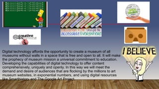 Digital technology affords the opportunity to create a museum of all
museums without walls in a space that is free and open to all. It will make
the prophecy of museum mission a universal commitment to education.
Developing the capabilities of digital technology to offer content
comprehensively, uniquely and openly. In this way we will meet the
demand and desire of audiences that are flocking by the millions to art
museum websites, in exponential numbers, and using digital resources
like Smarthistory and The Google Art Project.
 