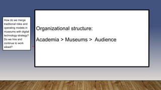 Organizational structure:
Academia > Museums > Audience
How do we merge
traditional roles and
operating models in
museums with digital
technology strategy?
Do we hire and
continue to work
siloed?
 