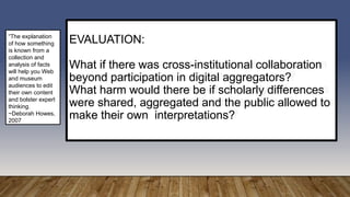 EVALUATION:
What if there was cross-institutional collaboration
beyond participation in digital aggregators?
What harm would there be if scholarly differences
were shared, aggregated and the public allowed to
make their own interpretations?
“The explanation
of how something
is known from a
collection and
analysis of facts
will help you Web
and museum
audiences to edit
their own content
and bolster expert
thinking.
~Deborah Howes,
2007
 