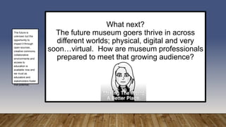 What next?
The future museum goers thrive in across
different worlds; physical, digital and very
soon…virtual. How are museum professionals
prepared to meet that growing audience?
The future is
unknown but the
opportunity to
impact it through
open-sources ,
creative commons,
collaborative
environments and
access to
education is
available now and
we must as
educators and
stakeholders foster
that potential.
 