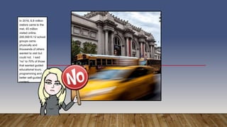 In 2016, 6.8 million
visitors came to the
met, 45 million
visited online.
200,000 K-12 school
groups came
physically and
thousands of others
wanted to visit but
could not. I said
“no” to 70% of those
that wanted guided
educational tours,
programming and
better self-guided
content.
 
