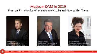 MW 19 | Boston April 2-6, 2019 Museum DAM in 2019: Practical Planning for Where You Want to Be and How to Get There 1
Museum DAM in 2019
Practical Planning for Where You Want to Be and How to Get There
Christina Gibbs
Collections Database Manager
Detroit Institute of Arts
Douglas Hegley
Chief Digital Officer
Minneapolis Institute of Art
David H. Lipsey
DAM Industry Co-Founder &
Chair, Henry Stewart DAM
 