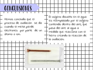 Conclusiones
Hemos concluido que el
proceso de oxidación se da
cuando el metal pierde
electrones por parte de un
átomo o ion.
El oxígeno disuelto en el agua
es reemplazado por el oxígeno
contenido dentro del aire, que
pasa del aire al agua a
medida que reacciona con el
hierro creando la reacción de
la oxidación.
 