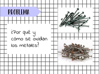 Problema
¿Por qué y
cómo se oxidan
los metales?
 