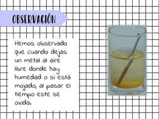 observación
Hemos observado
que cuando dejas
un metal al aire
libre donde hay
humedad o si está
mojado, al pasar el
tiempo este se
oxida.
 