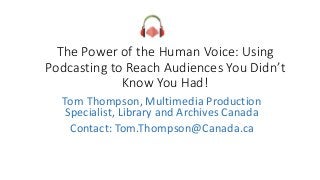 The Power of the Human Voice: Using
Podcasting to Reach Audiences You Didn’t
Know You Had!
Tom Thompson, Multimedia Production
Specialist, Library and Archives Canada
Contact: Tom.Thompson@Canada.ca
 