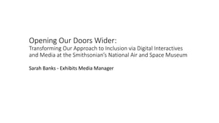 Opening Our Doors Wider:
Transforming Our Approach to Inclusion via Digital Interactives
and Media at the Smithsonian’s National Air and Space Museum
Sarah Banks - Exhibits Media Manager
 