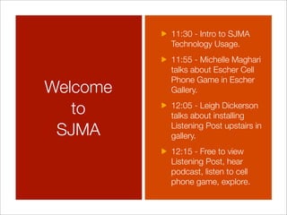 11:30 - Intro to SJMA
          Technology Usage.
          11:55 - Michelle Maghari
          talks about Escher Cell
          Phone Game in Escher
Welcome   Gallery.

   to     12:05 - Leigh Dickerson
          talks about installing

 SJMA     Listening Post upstairs in
          gallery.
          12:15 - Free to view
          Listening Post, hear
          podcast, listen to cell
          phone game, explore.
 