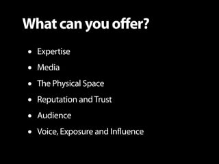 What can you offer?
•   Expertise
•   Media
•   The Physical Space
•   Reputation and Trust
•   Audience
•   Voice, Exposu...