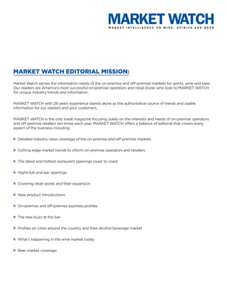 MARKET WATCH EDITORIAL MISSION:
Market Watch serves the information needs of the on-premise and off-premise markets for spirits, wine and beer.
Our readers are America’s most successful on-premise operators and retail stores who look to MARKET WATCH
for unique industry trends and information.


MARKET WATCH with 28 years experience stands alone as the authoritative source of trends and usable
information for our readers and your customers.


MARKET WATCH is the only trade magazine focusing solely on the interests and needs of on-premise operators
and off-premise retailers ten times each year. MARKET WATCH offers a balance of editorial that covers every
aspect of the business including:

n   Detailed industry news coverage of the on-premise and off-premise markets

n   Cutting edge market trends to inform on-premise operators and retailers

n   The latest and hottest restaurant openings coast to coast

n   Nightclub and bar openings

n   Covering retail stores and their expansion

n   New product introductions

n   On-premise and off-premise business profiles

n   The new buzz at the bar

n   Profiles on cities around the country and their alcohol beverage market

n   What’s happening in the wine market today

n   Beer market coverage
 