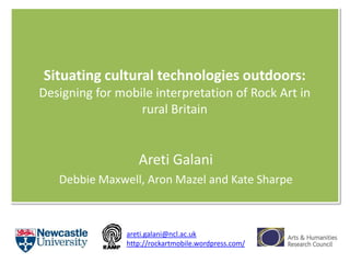 Situating cultural technologies outdoors: Designing for mobile interpretation of Rock Art in rural Britain  Areti Galani Debbie Maxwell, AronMazel and Kate Sharpe areti.galani@ncl.ac.uk http://rockartmobile.wordpress.com/ 