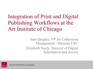 Integration of Print and Digital Publishing Workflows at the  Art Institute of Chicago Sam Quigley, VP for Collections Management / Museum CIO  Elizabeth Neely, Director of Digital Information and Access 