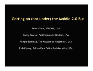 Getting on (not under) the Mobile 2.0 Bus

               Peter Samis, SFMOMA, USA

       Nancy Proctor, Smithsonian Institution, USA

    Allegra Burnette, The Museum of Modern Art, USA

    Rich Cherry, Balboa Park Online Collaborative, USA
 