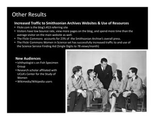 Other Results
Increased Traffic to Smithsonian Archives Websites & Use of Resources
I       d T ffi t S ith i A hi            W b it & U      fR
• Flickr.com is the blog’s #13 referring site
• Visitors have low bounce rate, view more pages on the blog, and spend more time than the 
  average visitor on the main website as well.
• The Flickr Commons  accounts for 23% of  the Smithsonian Archive’s overall press.
• The Flickr Commons Women in Science set has successfully increased traffic to and use of 
  the Science Service Finding Aid (Single Digits to 78 views/month)


 New Audiences
 • Ichthyologist s on Fish Specimen 
   Groupp
 • Research scholar affiliated with 
   UCLA’s Center for the Study of 
   Women
 • Wikimedia/Wikipedia users 
             /      p
 