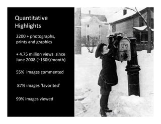 Quantitative 
Highlights
2200 + photographs, 
        p     g p
prints and graphics

+ 4.75 million views  since 
+ 4 75 million views since
June 2008 (~160K/month)

55%  images commented

87% images  favorited
87% images ‘favorited’

99% images viewed
       g
 
