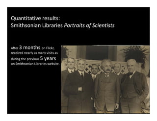 Quantitative results:
Smithsonian Libraries Portraits of Scientists


After 3 months on Flickr,  
received nearly as many visits as 
received nearly as many visits as
during the previous 5 years 
on Smithsonian Libraries website. 
 