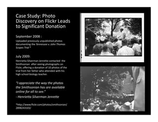 Case Study: Photo 
Discovery on Flickr Leads 
Discovery on Flickr Leads
to Significant Donation
September 2008 : 
  p
Uploaded previously unpublished photos 
documenting the Tennessee v. John Thomas 
Scopes Trial *


July 2009: 
Henrietta Silverman Jenrette contacted  the 
Smithsonian  after seeing photographs on 
Flickr, offering a donation of 10 photos of the 
       ,       g                  p
trial from her father who attended with his  
high school biology teacher. 


“I appreciate the way the photos
  I appreciate the way the photos 
the Smithsonian has are available 
online for all to see.”
‐ Henrietta Silverman Jenrette

*http://www.flickr.com/photos/smithsonian/
2898243103/ 
 
