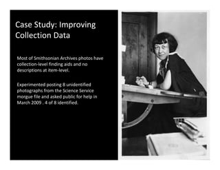 Case Study: Improving 
Collection Data

Most of Smithsonian Archives photos have 
collection‐level finding aids and no 
descriptions at item‐level. 

Experimented posting 8 unidentified 
photographs from the Science Service 
morgue file and asked public for help in 
       fil    d k d bli f h l i
March 2009 . 4 of 8 identified. 
 