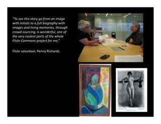 “To see this story go from an image 
with initials to a full biography with 
with initials to a full biography with
images and living memories, through 
crowd‐sourcing, is wonderful, one of 
the very coolest parts of the whole 
Flickr Commons project for me,”

Flickr volunteer, Penny Richards.
 