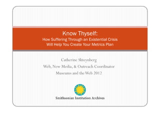 Know Thyself:
How Suffering Through an Existential Crisis
  Will Help You Create Your Metrics Plan


         Catherine Shteynberg
Web, New Media, & Outreach Coordinator
      Museums and the Web 2012
 